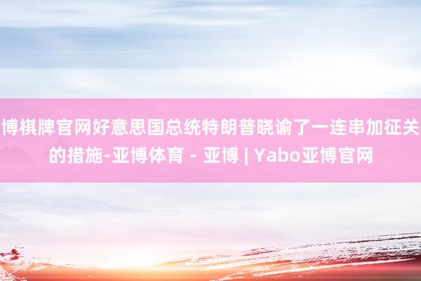 亚博棋牌官网好意思国总统特朗普晓谕了一连串加征关税的措施-亚博体育 - 亚博 | Yabo亚博官网