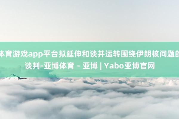 体育游戏app平台拟延伸和谈并运转围绕伊朗核问题的谈判-亚博体育 - 亚博 | Yabo亚博官网
