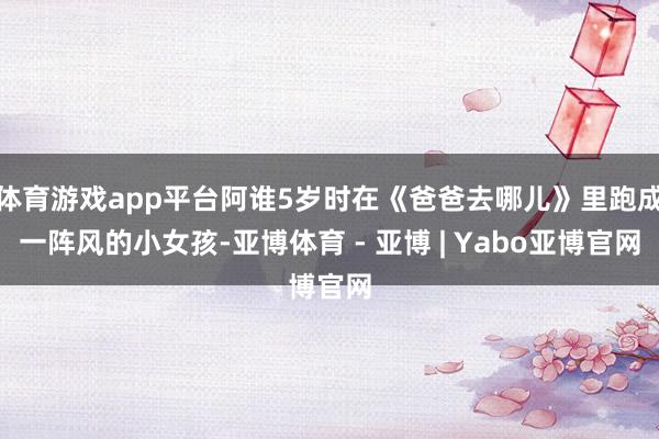 体育游戏app平台阿谁5岁时在《爸爸去哪儿》里跑成一阵风的小女孩-亚博体育 - 亚博 | Yabo亚博官网