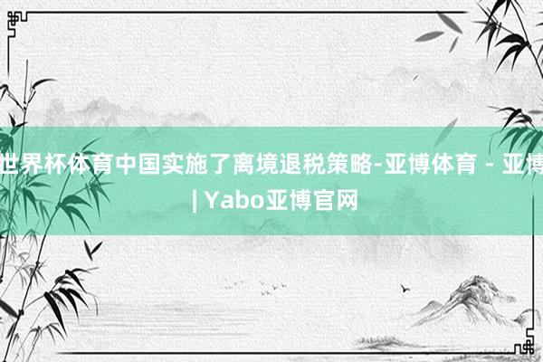世界杯体育中国实施了离境退税策略-亚博体育 - 亚博 | Yabo亚博官网