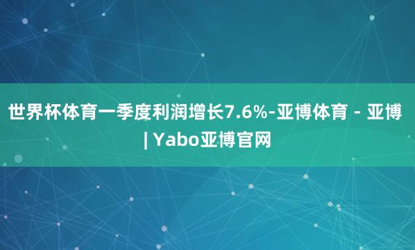 世界杯体育一季度利润增长7.6%-亚博体育 - 亚博 | Yabo亚博官网