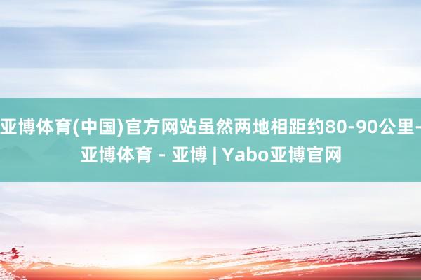 亚博体育(中国)官方网站虽然两地相距约80-90公里-亚博体育 - 亚博 | Yabo亚博官网