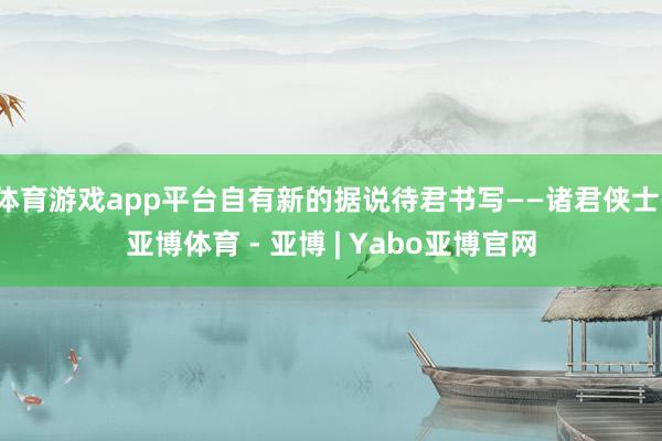 体育游戏app平台自有新的据说待君书写——诸君侠士-亚博体育 - 亚博 | Yabo亚博官网