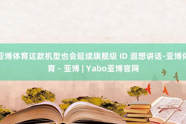 亚博体育这款机型也会延续旗舰级 ID 遐想讲话-亚博体育 - 亚博 | Yabo亚博官网