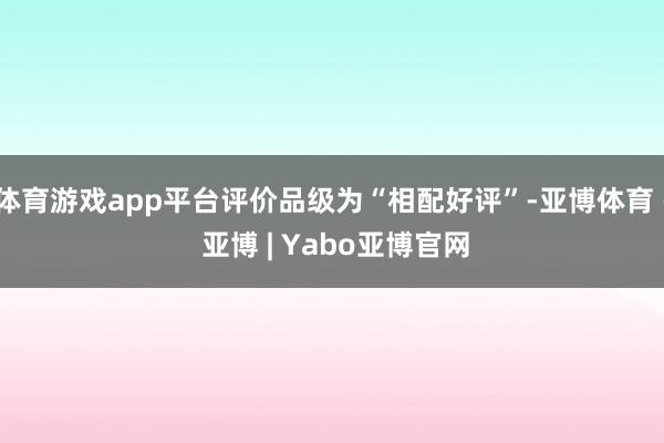 体育游戏app平台评价品级为“相配好评”-亚博体育 - 亚博 | Yabo亚博官网