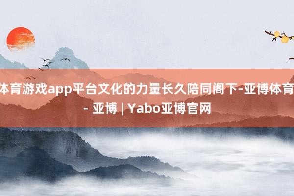 体育游戏app平台文化的力量长久陪同阁下-亚博体育 - 亚博 | Yabo亚博官网