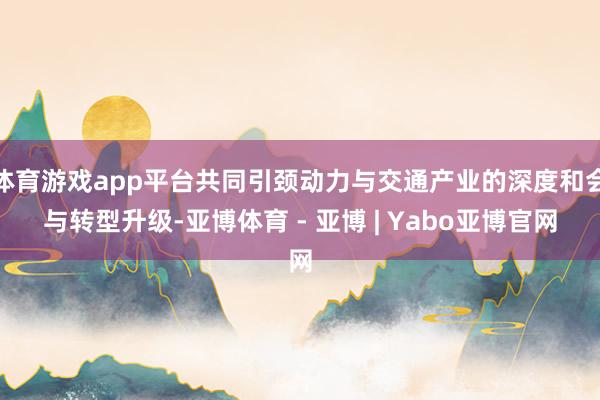 体育游戏app平台共同引颈动力与交通产业的深度和会与转型升级-亚博体育 - 亚博 | Yabo亚博官网