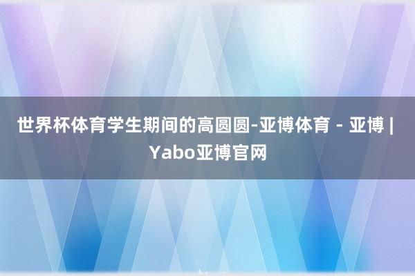 世界杯体育学生期间的高圆圆-亚博体育 - 亚博 | Yabo亚博官网