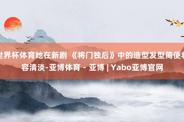 世界杯体育她在新剧 《将门独后》中的造型发型简便妆容清淡-亚博体育 - 亚博 | Yabo亚博官网