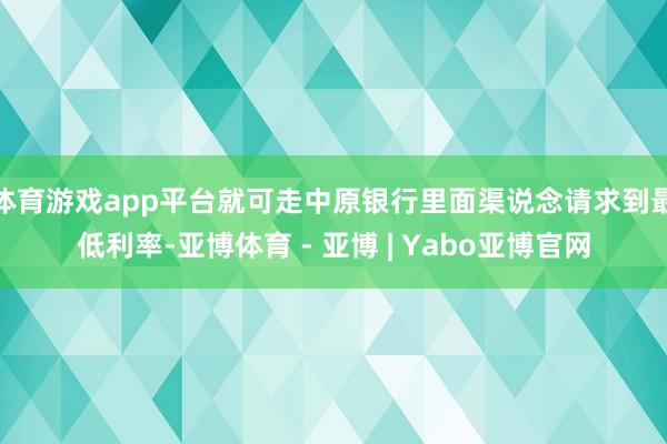 体育游戏app平台就可走中原银行里面渠说念请求到最低利率-亚博体育 - 亚博 | Yabo亚博官网