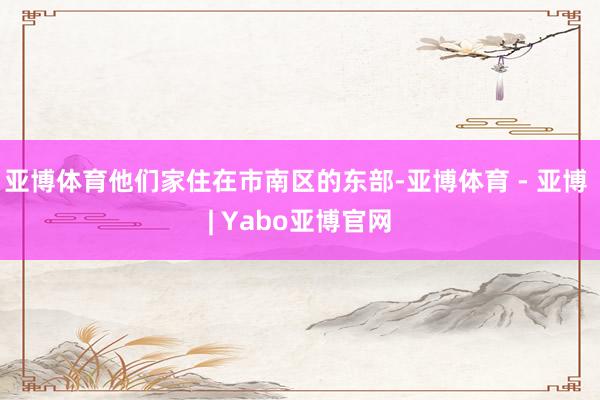 亚博体育他们家住在市南区的东部-亚博体育 - 亚博 | Yabo亚博官网