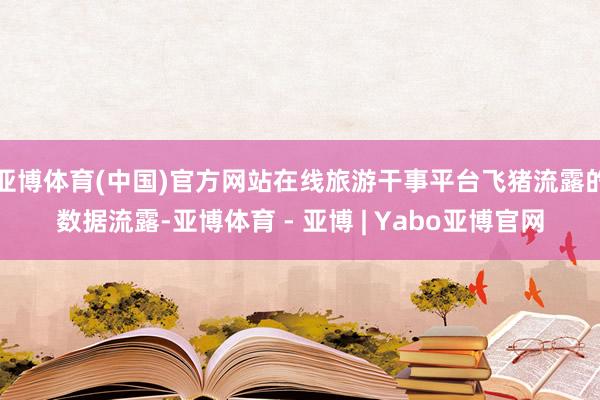 亚博体育(中国)官方网站在线旅游干事平台飞猪流露的数据流露-亚博体育 - 亚博 | Yabo亚博官网