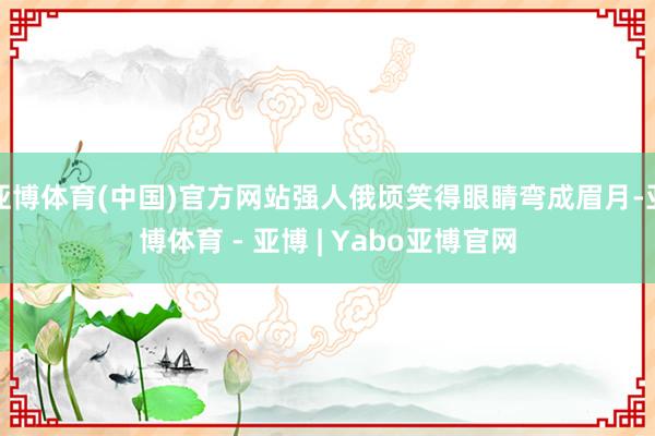 亚博体育(中国)官方网站强人俄顷笑得眼睛弯成眉月-亚博体育 - 亚博 | Yabo亚博官网