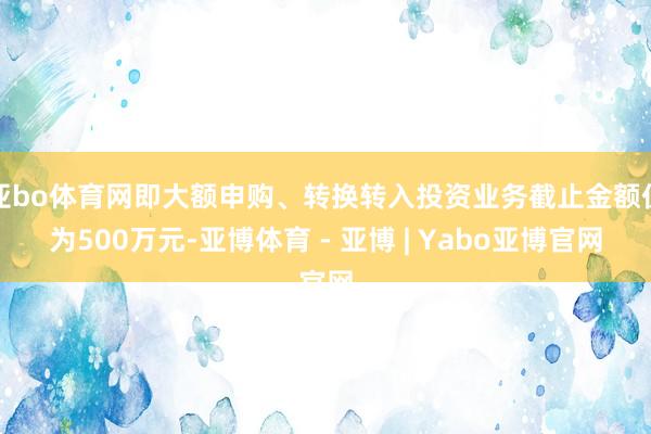 亚bo体育网即大额申购、转换转入投资业务截止金额仍为500万元-亚博体育 - 亚博 | Yabo亚博官网