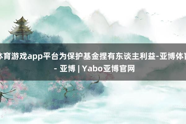 体育游戏app平台为保护基金捏有东谈主利益-亚博体育 - 亚博 | Yabo亚博官网