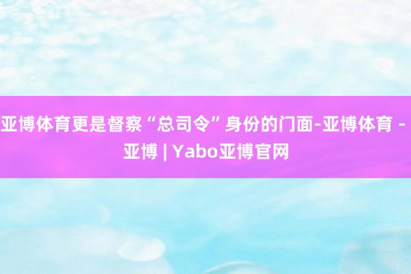 亚博体育更是督察“总司令”身份的门面-亚博体育 - 亚博 | Yabo亚博官网