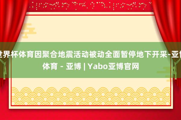 世界杯体育因聚合地震活动被动全面暂停地下开采-亚博体育 - 亚博 | Yabo亚博官网