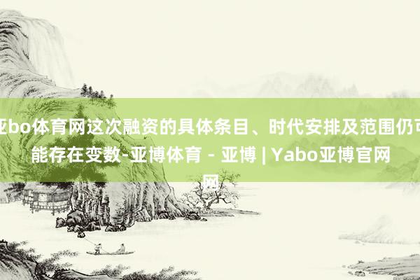 亚bo体育网这次融资的具体条目、时代安排及范围仍可能存在变数-亚博体育 - 亚博 | Yabo亚博官网