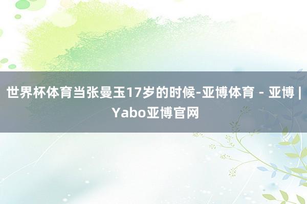 世界杯体育当张曼玉17岁的时候-亚博体育 - 亚博 | Yabo亚博官网