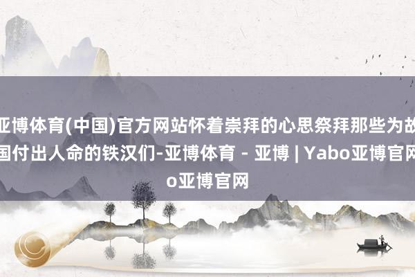 亚博体育(中国)官方网站怀着崇拜的心思祭拜那些为故国付出人命的铁汉们-亚博体育 - 亚博 | Yabo亚博官网