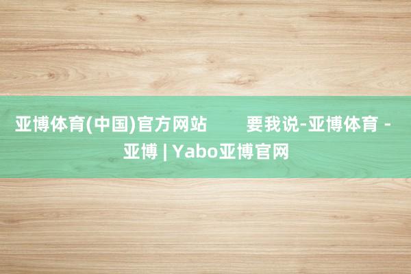 亚博体育(中国)官方网站        要我说-亚博体育 - 亚博 | Yabo亚博官网