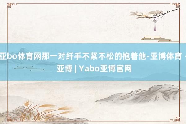 亚bo体育网那一对纤手不紧不松的抱着他-亚博体育 - 亚博 | Yabo亚博官网