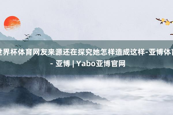 世界杯体育网友来源还在探究她怎样造成这样-亚博体育 - 亚博 | Yabo亚博官网