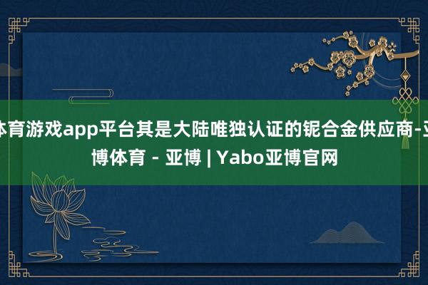 体育游戏app平台其是大陆唯独认证的铌合金供应商-亚博体育 - 亚博 | Yabo亚博官网