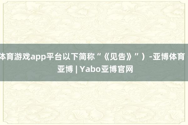 体育游戏app平台以下简称“《见告》”）-亚博体育 - 亚博 | Yabo亚博官网