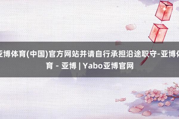亚博体育(中国)官方网站并请自行承担沿途职守-亚博体育 - 亚博 | Yabo亚博官网