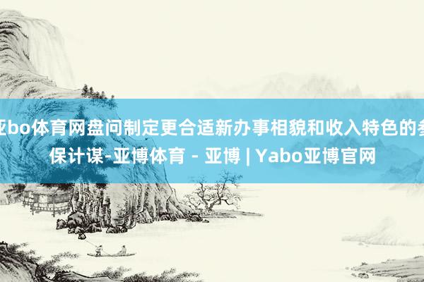 亚bo体育网盘问制定更合适新办事相貌和收入特色的参保计谋-亚博体育 - 亚博 | Yabo亚博官网