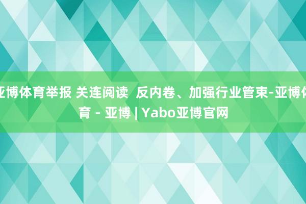 亚博体育举报 关连阅读  反内卷、加强行业管束-亚博体育 - 亚博 | Yabo亚博官网