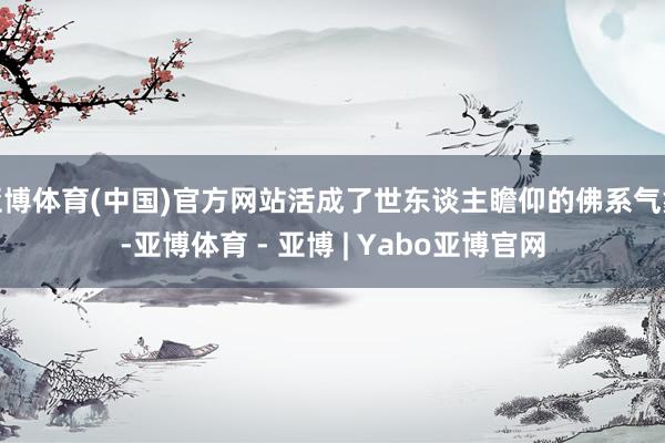 亚博体育(中国)官方网站活成了世东谈主瞻仰的佛系气象-亚博体育 - 亚博 | Yabo亚博官网