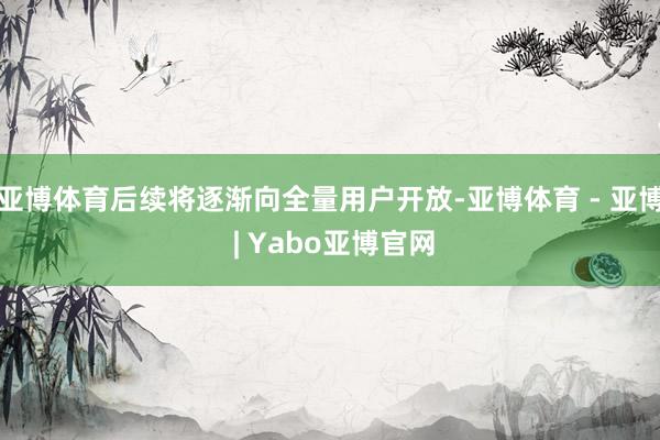 亚博体育后续将逐渐向全量用户开放-亚博体育 - 亚博 | Yabo亚博官网