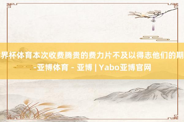 世界杯体育本次收费腾贵的费力片不及以得志他们的期待-亚博体育 - 亚博 | Yabo亚博官网