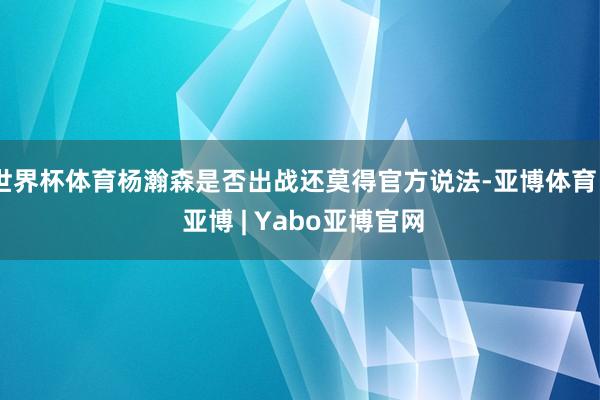世界杯体育杨瀚森是否出战还莫得官方说法-亚博体育 - 亚博 | Yabo亚博官网