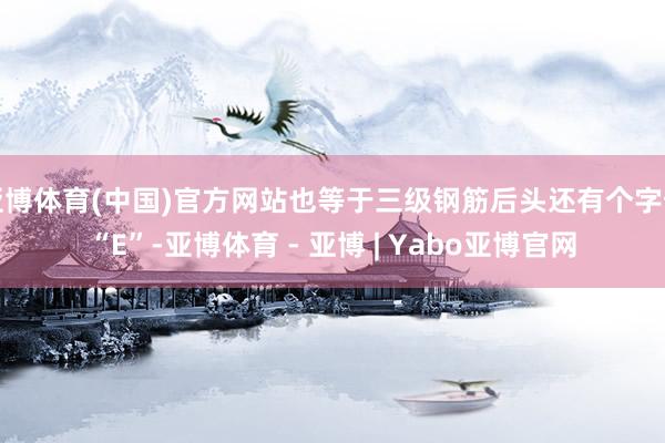 亚博体育(中国)官方网站也等于三级钢筋后头还有个字母“E”-亚博体育 - 亚博 | Yabo亚博官网
