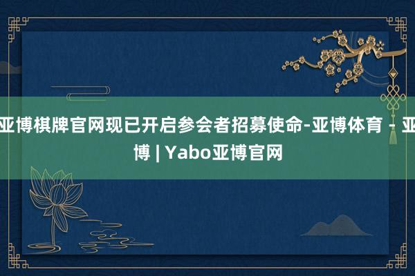 亚博棋牌官网现已开启参会者招募使命-亚博体育 - 亚博 | Yabo亚博官网