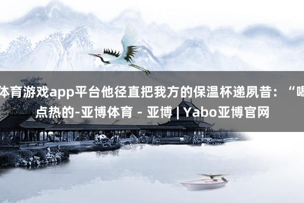体育游戏app平台他径直把我方的保温杯递夙昔：“喝点热的-亚博体育 - 亚博 | Yabo亚博官网