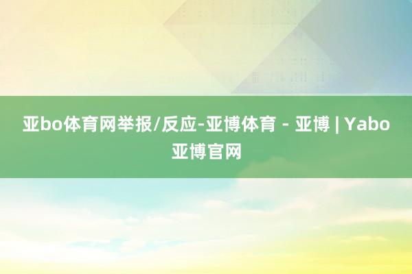 亚bo体育网举报/反应-亚博体育 - 亚博 | Yabo亚博官网