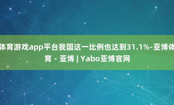 体育游戏app平台我国这一比例也达到31.1%-亚博体育 - 亚博 | Yabo亚博官网