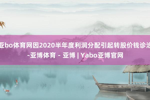 亚bo体育网因2020半年度利润分配引起转股价钱诊治-亚博体育 - 亚博 | Yabo亚博官网