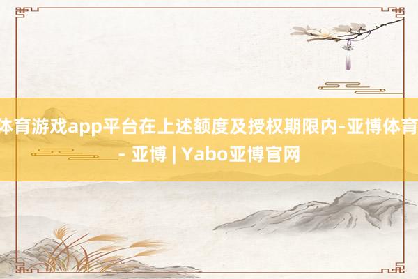 体育游戏app平台在上述额度及授权期限内-亚博体育 - 亚博 | Yabo亚博官网