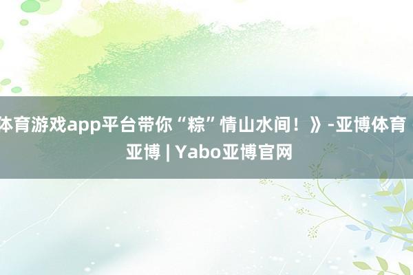 体育游戏app平台带你“粽”情山水间！》-亚博体育 - 亚博 | Yabo亚博官网
