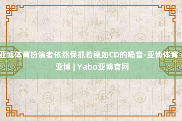 亚博体育扮演者依然保抓着稳如CD的嗓音-亚博体育 - 亚博 | Yabo亚博官网