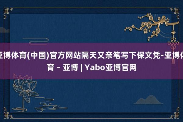 亚博体育(中国)官方网站隔天又亲笔写下保文凭-亚博体育 - 亚博 | Yabo亚博官网