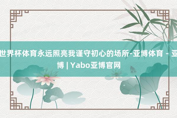世界杯体育永远照亮我谨守初心的场所-亚博体育 - 亚博 | Yabo亚博官网