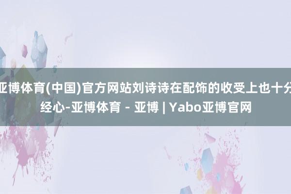 亚博体育(中国)官方网站刘诗诗在配饰的收受上也十分经心-亚博体育 - 亚博 | Yabo亚博官网