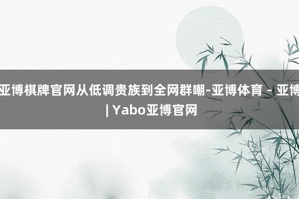 亚博棋牌官网从低调贵族到全网群嘲-亚博体育 - 亚博 | Yabo亚博官网