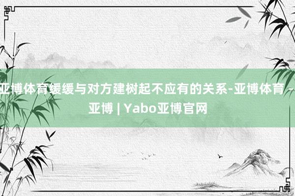 亚博体育缓缓与对方建树起不应有的关系-亚博体育 - 亚博 | Yabo亚博官网
